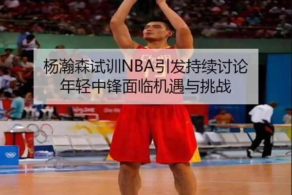 杨瀚森试训NBA引发持续讨论 年轻中锋面临机遇与挑战